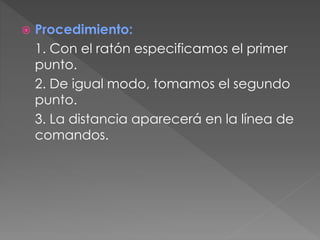  Procedimiento:
1. Con el ratón especificamos el primer
punto.
2. De igual modo, tomamos el segundo
punto.
3. La distancia aparecerá en la línea de
comandos.
 
