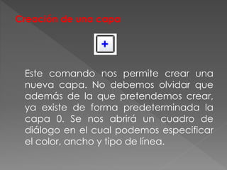 Creación de una capa
Este comando nos permite crear una
nueva capa. No debemos olvidar que
además de la que pretendemos crear,
ya existe de forma predeterminada la
capa 0. Se nos abrirá un cuadro de
diálogo en el cual podemos especificar
el color, ancho y tipo de línea.
 