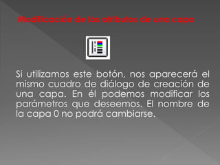 Modificación de los atributos de una capa
Si utilizamos este botón, nos aparecerá el
mismo cuadro de diálogo de creación de
una capa. En él podemos modificar los
parámetros que deseemos. El nombre de
la capa 0 no podrá cambiarse.
 