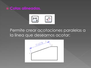  Cotas alineadas.
Permite crear acotaciones paralelas a
la línea que deseamos acotar:
 