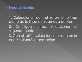  Procedimiento:
1. Seleccionar con el ratón el primer
punto de la línea que vamos a acotar.
2. De igual forma, seleccionar el
segundo punto.
3. Con el ratón, seleccionar la zona en la
cual se situará la acotación
 