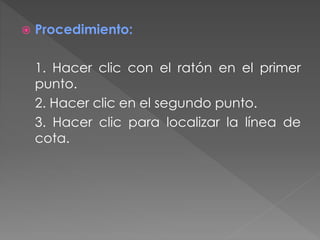  Procedimiento:
1. Hacer clic con el ratón en el primer
punto.
2. Hacer clic en el segundo punto.
3. Hacer clic para localizar la línea de
cota.
 