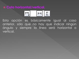  Cota horizontal/vertical.
Esta opción es básicamente igual al caso
anterior, sólo que no hay que indicar ningún
ángulo y siempre la línea será horizontal o
vertical.
 