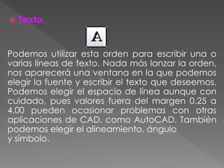  Texto.
Podemos utilizar esta orden para escribir una o
varias líneas de texto. Nada más lanzar la orden,
nos aparecerá una ventana en la que podemos
elegir la fuente y escribir el texto que deseemos.
Podemos elegir el espacio de línea aunque con
cuidado, pues valores fuera del margen 0.25 a
4.00 pueden ocasionar problemas con otras
aplicaciones de CAD, como AutoCAD. También
podemos elegir el alineamiento, ángulo
y símbolo.
 