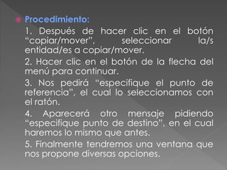  Procedimiento:
1. Después de hacer clic en el botón
“copiar/mover”, seleccionar la/s
entidad/es a copiar/mover.
2. Hacer clic en el botón de la flecha del
menú para continuar.
3. Nos pedirá “especifique el punto de
referencia”, el cual lo seleccionamos con
el ratón.
4. Aparecerá otro mensaje pidiendo
“especifique punto de destino”, en el cual
haremos lo mismo que antes.
5. Finalmente tendremos una ventana que
nos propone diversas opciones.
 