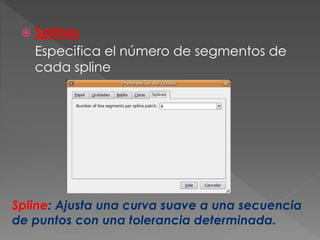  Splines
Especifica el número de segmentos de
cada spline
Spline: Ajusta una curva suave a una secuencia
de puntos con una tolerancia determinada.
 