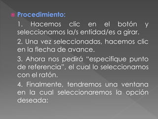  Procedimiento:
1. Hacemos clic en el botón y
seleccionamos la/s entidad/es a girar.
2. Una vez seleccionadas, hacemos clic
en la flecha de avance.
3. Ahora nos pedirá “especifique punto
de referencia”, el cual lo seleccionamos
con el ratón.
4. Finalmente, tendremos una ventana
en la cual seleccionaremos la opción
deseada:
 