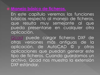  Manejo básico de ficheros.
En este capítulo veremos las funciones
básicas respecto al manejo de ficheros,
que resulta muy semejante al que
pueda presentarse en cualquier otra
aplicación.
Qcad puede cargar ficheros DXF de
otras versiones más antiguas de la
aplicación, de AutoCAD © y otras
aplicaciones que puedan generar este
tipo de ficheros. Cuando guardamos un
archivo, Qcad nos muestra la extensión
DXF estándar.
 