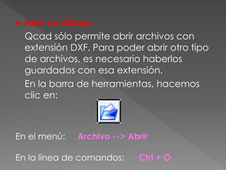 ● Abrir un dibujo.
Qcad sólo permite abrir archivos con
extensión DXF. Para poder abrir otro tipo
de archivos, es necesario haberlos
guardados con esa extensión.
En la barra de herramientas, hacemos
clic en:
En el menú: Archivo --> Abrir
En la línea de comandos: Ctrl + O
 