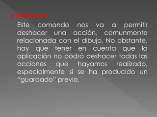 ● Deshacer.
Este comando nos va a permitir
deshacer una acción, comunmente
relacionada con el dibujo. No obstante,
hay que tener en cuenta que la
aplicación no podrá deshacer todas las
acciones que hayamos realizado,
especialmente si se ha producido un
“guardado” previo.
 