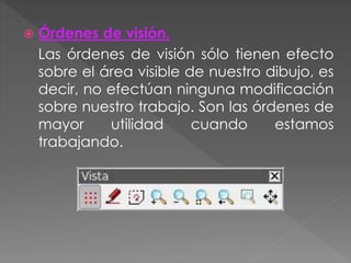  Órdenes de visión.
Las órdenes de visión sólo tienen efecto
sobre el área visible de nuestro dibujo, es
decir, no efectúan ninguna modificación
sobre nuestro trabajo. Son las órdenes de
mayor utilidad cuando estamos
trabajando.
 
