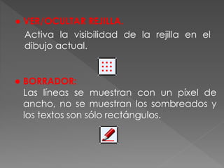 ● VER/OCULTAR REJILLA.
Activa la visibilidad de la rejilla en el
dibujo actual.
● BORRADOR:
Las líneas se muestran con un píxel de
ancho, no se muestran los sombreados y
los textos son sólo rectángulos.
 