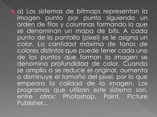  a) Los sistemas de bitmaps representan la
imagen punto por punto siguiendo un
orden de filas y columnas formando lo que
se denominan un mapa de bits. A cada
punto de la pantalla (pixel) se le asigna un
color. La cantidad máxima de tonos de
colores distintos que puede tener cada uno
de los puntos que forman la imagen se
denomina profundidad de color. Cuando
se amplia o se reduce el original, aumenta
o disminuye el tamaño del pixel, por lo que
empeora la calidad de la imagen. Los
programas que utilizan este sistema son,
entre otros: Photoshop, Paint, Picture
Publisher...
 