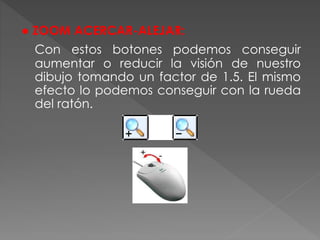 ● ZOOM ACERCAR-ALEJAR:
Con estos botones podemos conseguir
aumentar o reducir la visión de nuestro
dibujo tomando un factor de 1.5. El mismo
efecto lo podemos conseguir con la rueda
del ratón.
 