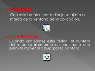 ● ZOOM PANTALLA:
Cuando activamos esta orden, el puntero
del ratón se transforma en una mano que
permite mover el dibujo por la pantalla.
● AUTO ZOOM:
Con este botón nuestro dibujo se ajusta al
marco de la ventana de la aplicación.
 