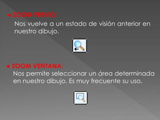 ● ZOOM PREVIO:
Nos vuelve a un estado de visión anterior en
nuestro dibujo.
● ZOOM VENTANA:
Nos permite seleccionar un área determinada
en nuestro dibujo. Es muy frecuente su uso.
 