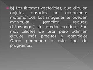  b) Los sistemas vectoriales, que dibujan
objetos basados en ecuaciones
matemáticas. Las imágenes se pueden
manipular (ampliar, reducir,
distorsionar..) sin perder calidad. Son
más difíciles de usar pero admiten
dibujos más precisos y complejos
Qcad pertenece a este tipo de
programas.
 