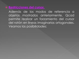  Restricciones del cursor.
Además de los modos de referencia a
objetos mostrados anteriormente, Qcad
permite realizar un forzamiento del cursor
del ratón en líneas imaginarias ortogonales.
Veamos las posibilidades:
 