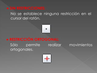 ● SIN RESTRICCIONES:
No se establece ninguna restricción en el
cursor del ratón.
● RESTRICCIÓN ORTOGONAL:
Sólo permite realizar movimientos
ortogonales.
 
