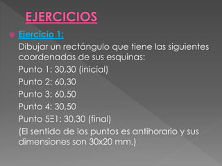  Ejercicio 1:
Dibujar un rectángulo que tiene las siguientes
coordenadas de sus esquinas:
Punto 1: 30,30 (inicial)
Punto 2: 60,30
Punto 3: 60,50
Punto 4: 30,50
Punto 5Ξ1: 30,30 (final)
(El sentido de los puntos es antihorario y sus
dimensiones son 30x20 mm.)
 