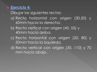  Ejercicio 4:
Dibujar las siguientes rectas:
a) Recta horizontal con origen (30,50) y
60mm hacia la derecha.
b) Recta vertical con origen (45, 55) y
40mm hacia arriba.
c) Recta horizontal con origen (20, 80) y
50mm hacia la izquierda.
d) Recta vertical con origen (30, 110) y 70
mm hacia abajo.
 