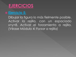  Ejercicio 5:
Dibujar la figura lo más fielmente posible.
Activar la rejilla, con un espaciado
x=y=8. Activar el forzamiento a rejilla.
(Véase Módulo 4: Forzar a rejilla)
 