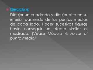  Ejercicio 6:
Dibujar un cuadrado y dibujar otro en su
interior partiendo de los puntos medios
de cada lado. Hacer sucesivas figuras
hasta conseguir un efecto similar al
mostrado. (Véase Módulo 4: Forzar al
punto medio)
 
