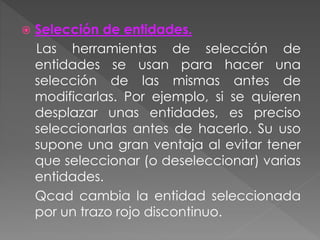  Selección de entidades.
Las herramientas de selección de
entidades se usan para hacer una
selección de las mismas antes de
modificarlas. Por ejemplo, si se quieren
desplazar unas entidades, es preciso
seleccionarlas antes de hacerlo. Su uso
supone una gran ventaja al evitar tener
que seleccionar (o deseleccionar) varias
entidades.
Qcad cambia la entidad seleccionada
por un trazo rojo discontinuo.
 