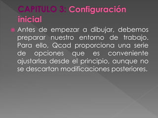  Antes de empezar a dibujar, debemos
preparar nuestro entorno de trabajo.
Para ello, Qcad proporciona una serie
de opciones que es conveniente
ajustarlas desde el principio, aunque no
se descartan modificaciones posteriores.
 