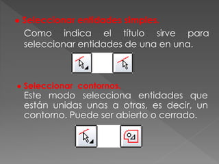 ● Seleccionar entidades simples.
Como indica el título sirve para
seleccionar entidades de una en una.
● Seleccionar contornos.
Este modo selecciona entidades que
están unidas unas a otras, es decir, un
contorno. Puede ser abierto o cerrado.
 