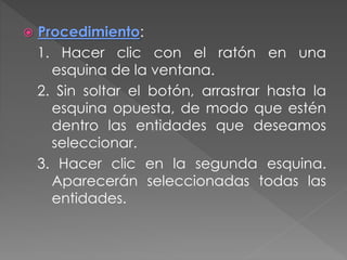  Procedimiento:
1. Hacer clic con el ratón en una
esquina de la ventana.
2. Sin soltar el botón, arrastrar hasta la
esquina opuesta, de modo que estén
dentro las entidades que deseamos
seleccionar.
3. Hacer clic en la segunda esquina.
Aparecerán seleccionadas todas las
entidades.
 