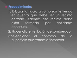  Procedimiento:
1. Dibujar la figura a sombrear teniendo
en cuenta que debe ser un recinto
cerrado. Además ese recinto debe
estar formado por entidades
continuas.
2. Hacer clic en el botón de sombreado.
3.Seleccionar el contorno de la
superficie que vamos a sombrear.
 
