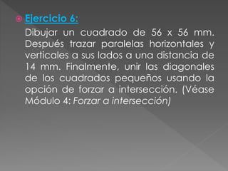  Ejercicio 6:
Dibujar un cuadrado de 56 x 56 mm.
Después trazar paralelas horizontales y
verticales a sus lados a una distancia de
14 mm. Finalmente, unir las diagonales
de los cuadrados pequeños usando la
opción de forzar a intersección. (Véase
Módulo 4: Forzar a intersección)
 