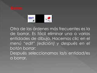 Borrar.
Otra de las órdenes más frecuentes es la
de borrar. Es fácil eliminar una o varias
entidades de dibujo. Hacemos clic en el
menú “edit” (edición) y después en el
botón borrar:
Después seleccionamos la/s entidad/es
a borrar.
 