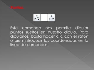 Puntos.
Este comando nos permite dibujar
puntos sueltos en nuestro dibujo. Para
dibujarlos, basta hacer clic con el ratón
o bien introducir las coordenadas en la
línea de comandos.
 