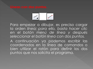Líneas con dos puntos.
Para empezar a dibujar, es preciso cargar
la orden línea; para ello, basta hacer clic
en el botón menú de línea y después
seleccionar el botón línea con dos puntos.
A continuación ya podemos escribir las
coordenadas en la línea de comandos o
bien utilizar el ratón para definir los dos
puntos que nos solicita el programa.
 