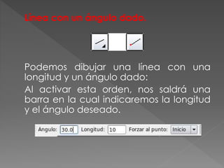 Línea con un ángulo dado.
Podemos dibujar una línea con una
longitud y un ángulo dado:
Al activar esta orden, nos saldrá una
barra en la cual indicaremos la longitud
y el ángulo deseado.
 