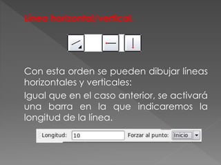 Línea horizontal/vertical.
Con esta orden se pueden dibujar líneas
horizontales y verticales:
Igual que en el caso anterior, se activará
una barra en la que indicaremos la
longitud de la línea.
 