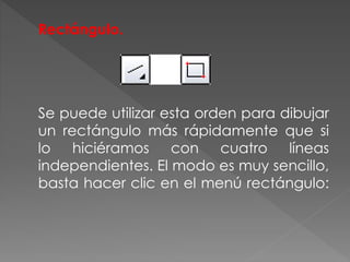 Rectángulo.
Se puede utilizar esta orden para dibujar
un rectángulo más rápidamente que si
lo hiciéramos con cuatro líneas
independientes. El modo es muy sencillo,
basta hacer clic en el menú rectángulo:
 