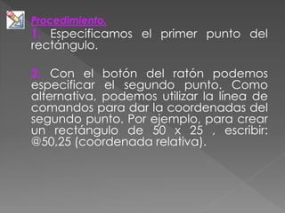 Procedimiento.
1. Especificamos el primer punto del
rectángulo.
2. Con el botón del ratón podemos
especificar el segundo punto. Como
alternativa, podemos utilizar la línea de
comandos para dar la coordenadas del
segundo punto. Por ejemplo, para crear
un rectángulo de 50 x 25 , escribir:
@50,25 (coordenada relativa).
 