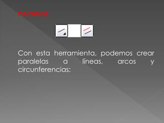 Paralelas.
Con esta herramienta, podemos crear
paralelas a líneas, arcos y
circunferencias:
 