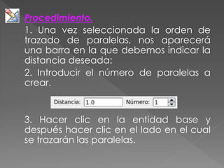 Procedimiento.
1. Una vez seleccionada la orden de
trazado de paralelas, nos aparecerá
una barra en la que debemos indicar la
distancia deseada:
2. Introducir el número de paralelas a
crear.
3. Hacer clic en la entidad base y
después hacer clic en el lado en el cual
se trazarán las paralelas.
 