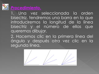 Procedimiento.
1. Una vez seleccionada la orden
bisectriz, tendremos una barra en la que
introduciremos la longitud de la línea
bisectriz y el número de ellas que
queremos dibujar.
2. Hacemos clic en la primera línea del
ángulo y después otra vez clic en la
segunda línea.
 