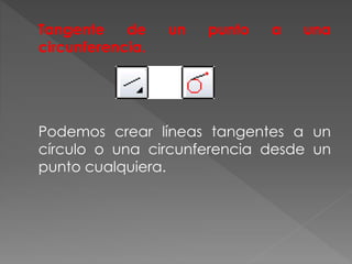 Tangente de un punto a una
circunferencia.
Podemos crear líneas tangentes a un
círculo o una circunferencia desde un
punto cualquiera.
 