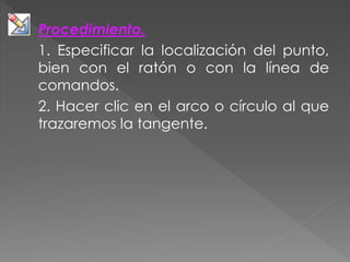 Procedimiento.
1. Especificar la localización del punto,
bien con el ratón o con la línea de
comandos.
2. Hacer clic en el arco o círculo al que
trazaremos la tangente.
 