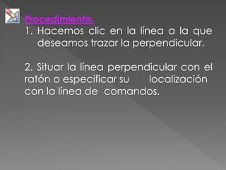Procedimiento.
1. Hacemos clic en la línea a la que
deseamos trazar la perpendicular.
2. Situar la línea perpendicular con el
ratón o especificar su localización
con la línea de comandos.
 