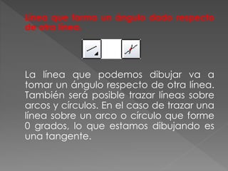 Línea que forma un ángulo dado respecto
de otra línea.
La línea que podemos dibujar va a
tomar un ángulo respecto de otra línea.
También será posible trazar líneas sobre
arcos y círculos. En el caso de trazar una
línea sobre un arco o círculo que forme
0 grados, lo que estamos dibujando es
una tangente.
 