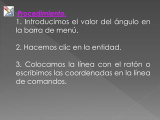 Procedimiento.
1. Introducimos el valor del ángulo en
la barra de menú.
2. Hacemos clic en la entidad.
3. Colocamos la línea con el ratón o
escribimos las coordenadas en la línea
de comandos.
 