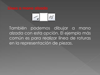 Línea a mano alzada
También podemos dibujar a mano
alzada con esta opción. El ejemplo más
común es para realizar línea de roturas
en la representación de piezas.
 