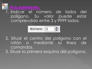 Procedimiento.
1. Indicar el número de lados del
polígono. Su valor puede estar
comprendido entre 3 y 9999 lados.
2. Situar el centro del polígono con el
ratón o mediante la línea de
comandos.
3. Situar la primera esquina del polígono.
 